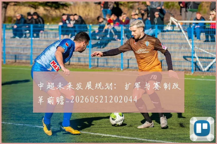 中超未来发展规划:扩军与赛制改革前瞻_20260521202044
