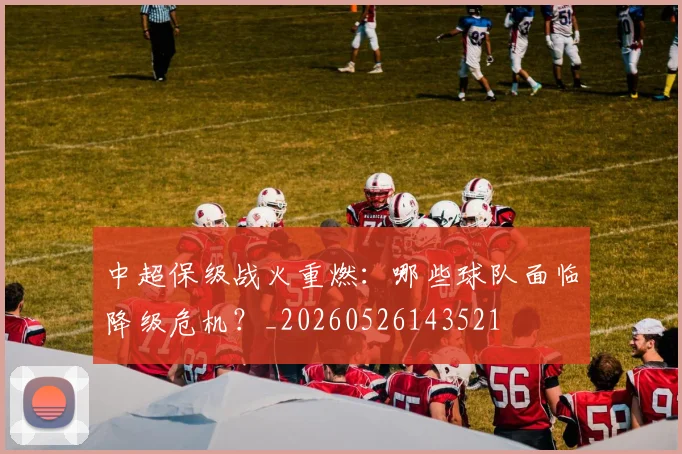 中超保级战火重燃:哪些球队面临降级危机?_20260526143521