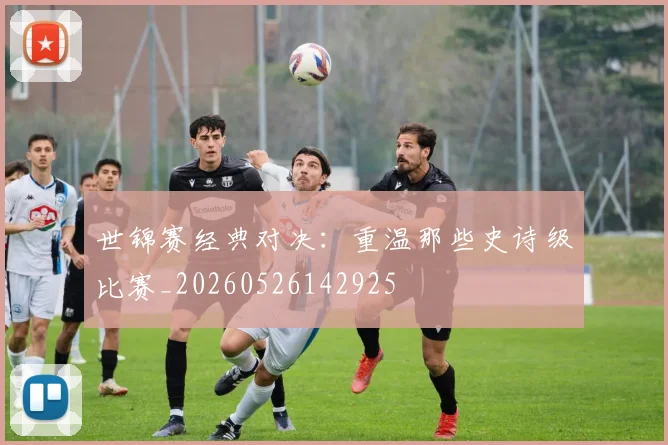 世锦赛经典对决:重温那些史诗级比赛_20260526142925